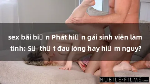 sex bãi biển Phát hiện gái sinh viên làm tình: Sự thật đau lòng hay hiểm nguy?