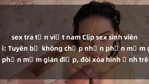 sex tra tấn việt nam Clip sex sinh viên gây sốt mạng xã hội: Tuyên bố không chấp nhận phần mềm gián điệp, đòi xóa hình ảnh trên internet