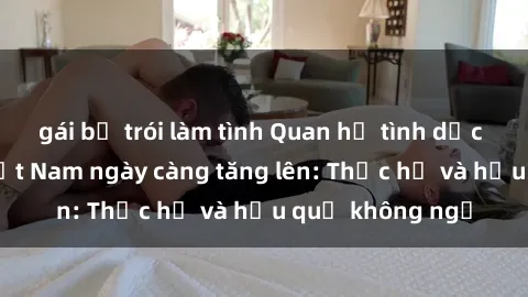 gái bị trói làm tình Quan hệ tình dục của nữ sinh Việt Nam ngày càng tăng lên: Thực hư và hậu quả không ngờ