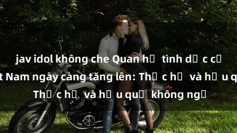 jav idol không che Quan hệ tình dục của nữ sinh Việt Nam ngày càng tăng lên: Thực hư và hậu quả không ngờ