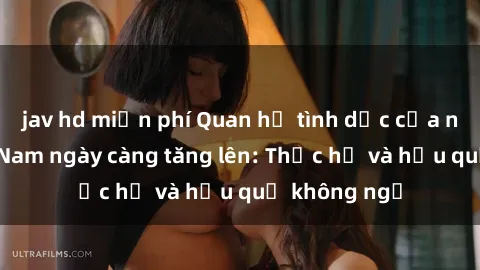 jav hd miễn phí Quan hệ tình dục của nữ sinh Việt Nam ngày càng tăng lên: Thực hư và hậu quả không ngờ