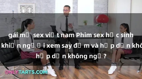 gái mỹ sex việt nam Phim sex học sinh: Điều gì khiến người xem say đắm và hấp dẫn không ngờ?