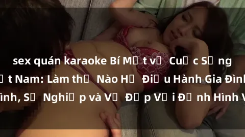 sex quán karaoke Bí Mật về Cuộc Sống Của Các MILF Việt Nam: Làm thế Nào Họ Điều Hành Gia Đình, Sự Nghiệp và Vẻ Đẹp Với Định Hình Văn Hóa Đương Đại