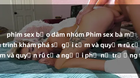 phim sex bạo dâm nhóm Phim sex bà mẹ nóng bỏng: Hành trình khám phá sự gợi cảm và quyến rũ của người phụ nữ trưởng thành.