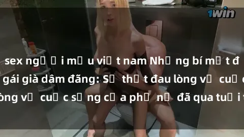 sex người mẫu việt nam Những bí mật đằng sau vẻ ngoài gái già dâm đãng: Sự thật đau lòng về cuộc sống của phụ nữ đã qua tuổi thanh xuân
