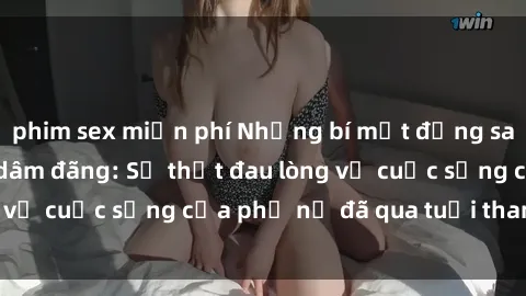 phim sex miễn phí Những bí mật đằng sau vẻ ngoài gái già dâm đãng: Sự thật đau lòng về cuộc sống của phụ nữ đã qua tuổi thanh xuân