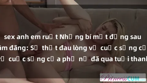 sex anh em ruột Những bí mật đằng sau vẻ ngoài gái già dâm đãng: Sự thật đau lòng về cuộc sống của phụ nữ đã qua tuổi thanh xuân