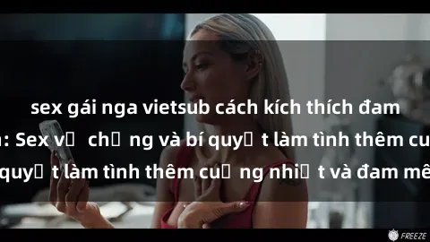 sex gái nga vietsub cách kích thích đam mê trong hôn nhân: Sex vợ chồng và bí quyết làm tình thêm cuồng nhiệt và đam mê