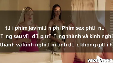 tải phim jav miễn phí Phim sex phụ nữ lớn tuổi: Sức hút đằng sau vẻ đẹp trưởng thành và kinh nghiệm tình dục không giới hạn