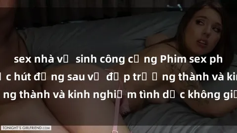 sex nhà vệ sinh công cộng Phim sex phụ nữ lớn tuổi: Sức hút đằng sau vẻ đẹp trưởng thành và kinh nghiệm tình dục không giới hạn