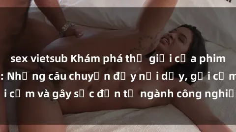 sex vietsub Khám phá thế giới của phim sex nô lệ tình dục: Những câu chuyện đầy nổi dậy, gợi cảm và gây sốc đến từ ngành công nghiệp giải trí đen tối