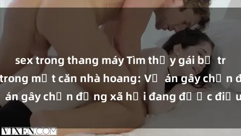 sex trong thang máy Tìm thấy gái bị trói và bị hiếp dâm trong một căn nhà hoang: Vụ án gây chấn động xã hội đang được điều tra vào.