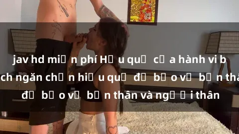 jav hd miễn phí Hậu quả của hành vi bạo dâm sex và cách ngăn chặn hiệu quả để bảo vệ bản thân và người thân