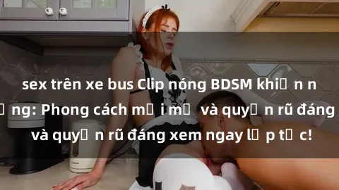 sex trên xe bus Clip nóng BDSM khiến người xem phát cuồng: Phong cách mới mẻ và quyến rũ đáng xem ngay lập tức!