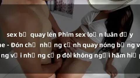 sex bị quay lén Phim sex loạn luân đầy kích thích không che - Đón chờ những cảnh quay nóng bỏng với những cặp đôi không ngại hãm hiếp gia đình trong lòng
