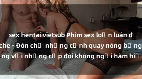 sex hentai vietsub Phim sex loạn luân đầy kích thích không che - Đón chờ những cảnh quay nóng bỏng với những cặp đôi không ngại hãm hiếp gia đình trong lòng