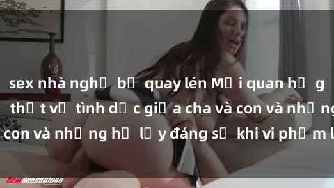 sex nhà nghỉ bị quay lén Mối quan hệ giữa cha và con: Sự thật về tình dục giữa cha và con và những hệ lụy đáng sợ khi vi phạm luật pháp.
