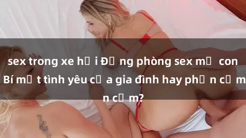 sex trong xe hơi Động phòng sex mẹ con: Bí mật tình yêu của gia đình hay phản cảm?