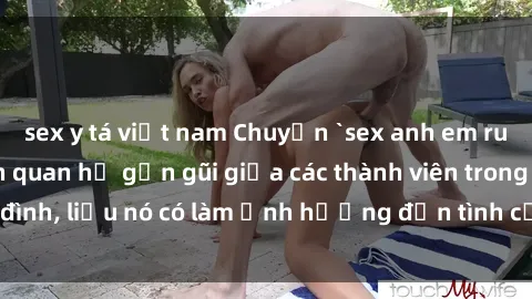 sex y tá việt nam Chuyện `sex anh em ruột` - Đề cập đến quan hệ gần gũi giữa các thành viên trong gia đình, liệu nó có làm ảnh hưởng đến tình cảm gia đình hay không?