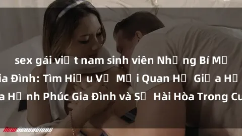 sex gái việt nam sinh viên Những Bí Mật trong Tình Dục Gia Đình: Tìm Hiểu Về Mối Quan Hệ Giữa Hạnh Phúc Gia Đình và Sự Hài Hòa Trong Cuộc Sống Tình Dục
