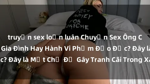 truyện sex loạn luân Chuyện Sex Ông Cháu: Mối Quan Hệ Gia Đình Hay Hành Vi Phạm Đạo Đức? Đây là Một Chủ Đề Gây Tranh Cãi Trong Xã Hội Hiện Nay.