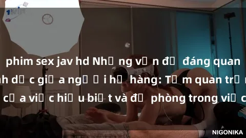 phim sex jav hd Những vấn đề đáng quan tâm về quan hệ tình dục giữa người họ hàng: Tầm quan trọng của việc hiểu biết và đề phòng trong việc tiếp xúc trong gia đình.