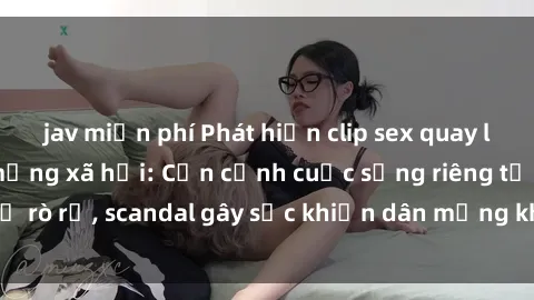 jav miễn phí Phát hiện clip sex quay lén hot nhất trên mạng xã hội: Cận cảnh cuộc sống riêng tư bị rò rỉ, scandal gây sốc khiến dân mạng không khỏi bàng hoàng