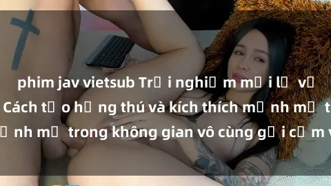 phim jav vietsub Trải nghiệm mới lạ với sex phòng tắm - Cách tạo hứng thú và kích thích mạnh mẽ trong không gian vô cùng gợi cảm và lãng mạn