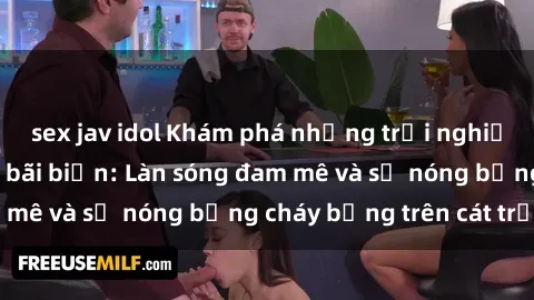 sex jav idol Khám phá những trải nghiệm độc đáo tại sex bãi biển: Làn sóng đam mê và sự nóng bỏng cháy bỏng trên cát trắng
