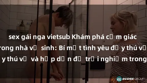 sex gái nga vietsub Khám phá cảm giác mới mẻ với sex trong nhà vệ sinh: Bí mật tình yêu đầy thú vị và hấp dẫn để trải nghiệm trong đêm hôm nay!