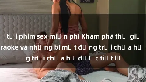 tải phim sex miễn phí Khám phá thế giới sex quán karaoke và những bí mật động trời chưa hề được tiết lộ