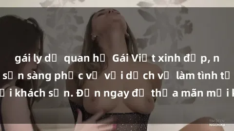 gái ly dị quan hệ Gái Việt xinh đẹp, nồng nàn tình cảm, sẵn sàng phục vụ với dịch vụ làm tình tại khách sạn. Đến ngay để thỏa mãn mọi khao khát của bạn!