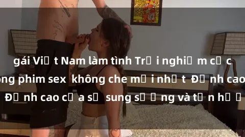 gái Việt Nam làm tình Trải nghiệm cực kỳ nóng bỏng trong phim sex  không che mới nhất  Đỉnh cao của sự sung sướng và tận hưởng chân thật