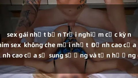 sex gái nhật bản Trải nghiệm cực kỳ nóng bỏng trong phim sex  không che mới nhất  Đỉnh cao của sự sung sướng và tận hưởng chân thật