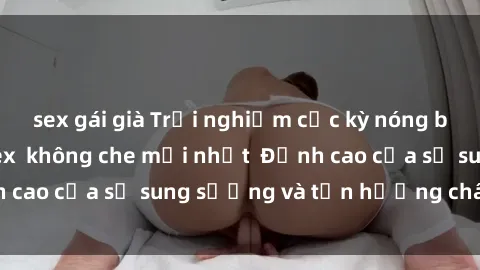 sex gái già Trải nghiệm cực kỳ nóng bỏng trong phim sex  không che mới nhất  Đỉnh cao của sự sung sướng và tận hưởng chân thật