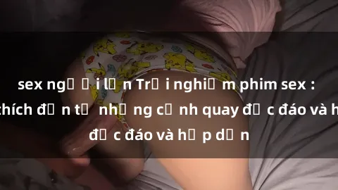 sex người lớn Trải nghiệm phim sex : Sự kích thích đến từ những cảnh quay độc đáo và hấp dẫn