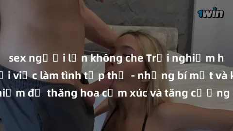 sex người lớn không che Trải nghiệm hứng khởi cùng với việc làm tình tập thể - những bí mật và kinh nghiệm để thăng hoa cảm xúc và tăng cường sự gắn kết trong mối quan hệ