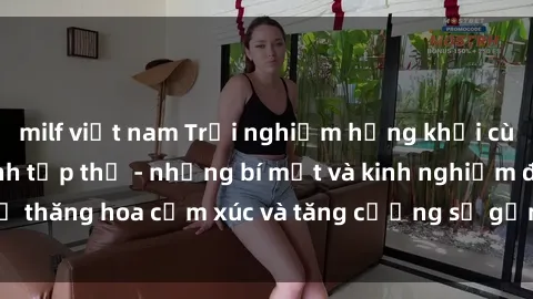 milf việt nam Trải nghiệm hứng khởi cùng với việc làm tình tập thể - những bí mật và kinh nghiệm để thăng hoa cảm xúc và tăng cường sự gắn kết trong mối quan hệ