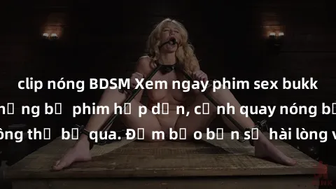 clip nóng BDSM Xem ngay phim sex bukkake hàng đầu với những bộ phim hấp dẫn, cảnh quay nóng bỏng không thể bỏ qua. Đảm bảo bạn sẽ hài lòng với trải nghiệm mới lạ này!