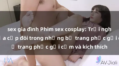 sex gia đình Phim sex cosplay: Trải nghiệm tuyệt vời của cặp đôi trong những bộ trang phục gợi cảm và kích thích