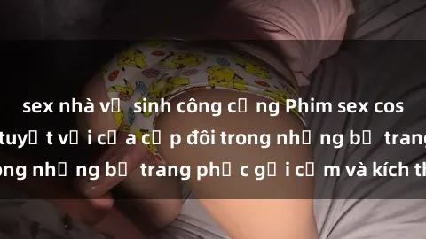 sex nhà vệ sinh công cộng Phim sex cosplay: Trải nghiệm tuyệt vời của cặp đôi trong những bộ trang phục gợi cảm và kích thích
