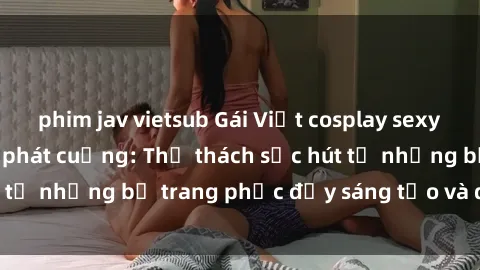 phim jav vietsub Gái Việt cosplay sexy khiến fan hâm mộ phát cuồng: Thử thách sức hút từ những bộ trang phục đầy sáng tạo và quyến rũ!