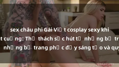 sex châu phi Gái Việt cosplay sexy khiến fan hâm mộ phát cuồng: Thử thách sức hút từ những bộ trang phục đầy sáng tạo và quyến rũ!