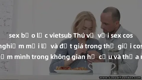 sex bạo lực vietsub Thú vị với sex cosplay anime: Trải nghiệm mới lạ và đắt giá trong thế giới cosplay! Đắm mình trong không gian hư cấu và thỏa mãn niềm đam mê của bạn!
