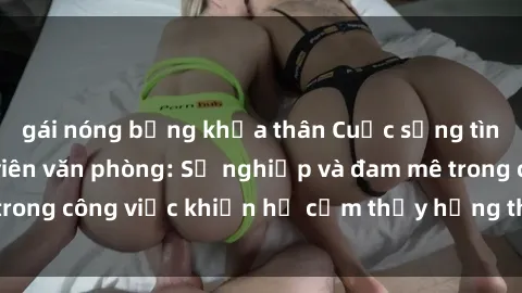 gái nóng bỏng khỏa thân Cuộc sống tình dục của nhân viên văn phòng: Sự nghiệp và đam mê trong công việc khiến họ cảm thấy hứng thú với tình dục?