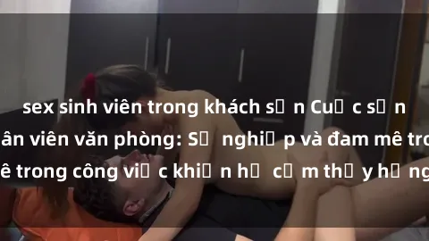 sex sinh viên trong khách sạn Cuộc sống tình dục của nhân viên văn phòng: Sự nghiệp và đam mê trong công việc khiến họ cảm thấy hứng thú với tình dục?