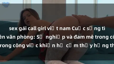 sex gái call girl việt nam Cuộc sống tình dục của nhân viên văn phòng: Sự nghiệp và đam mê trong công việc khiến họ cảm thấy hứng thú với tình dục?