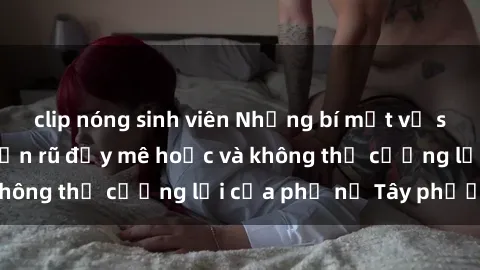 clip nóng sinh viên Những bí mật về sex gái Tây: Sự quyến rũ đầy mê hoặc và không thể cưỡng lại của phụ nữ Tây phương