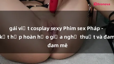 gái việt cosplay sexy Phim sex Pháp - Sự kết hợp hoàn hảo giữa nghệ thuật và đam mê