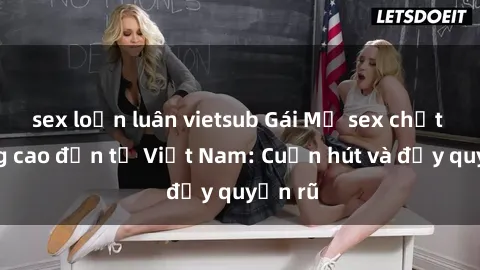 sex loạn luân vietsub Gái Mỹ sex chất lượng cao đến từ Việt Nam: Cuốn hút và đầy quyến rũ